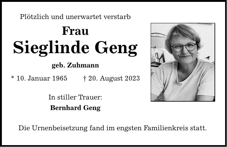 Plötzlich und unerwartet verstarb Frau Sieglinde Geng geb. Zuhmann * 10. Januar ***. August 2023 In stiller Trauer: Bernhard Geng Die Urnenbeisetzung fand im engsten Familienkreis statt.