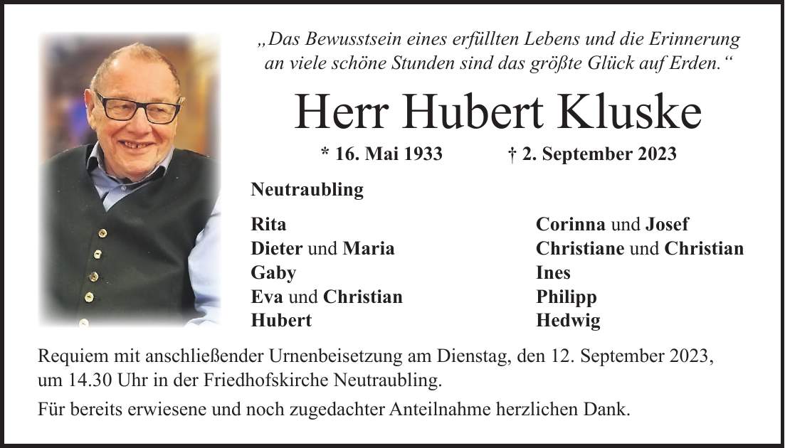 'Das Bewusstsein eines erfüllten Lebens und die Erinnerung an viele schöne Stunden sind das größte Glück auf Erden.' Herr Hubert Kluske * 16. Mai 1933 + 2. September 2023 Neutraubling Rita Corinna und Josef Dieter und Maria Christiane und Christian Gaby Ines Eva und Christian Philipp Hubert Hedwig Requiem mit anschließender Urnenbeisetzung am Dienstag, den 12. September 2023, um 14.30 Uhr in der Friedhofskirche Neutraubling. Für bereits erwiesene und noch zugedachter Anteilnahme herzlichen Dank.