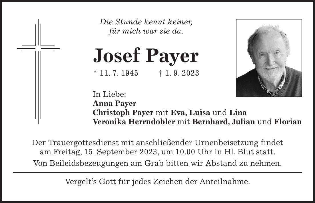 Die Stunde kennt keiner, für mich war sie da. Josef Payer * 11. 7. 1945 + 1. 9. 2023 In Liebe: Anna Payer Christoph Payer mit Eva, Luisa und Lina Veronika Herrndobler mit Bernhard, Julian und Florian Der Trauergottesdienst mit anschließender Urnenbeisetzung findet am Freitag, 15. September 2023, um 10.00 Uhr in Hl. Blut statt. Von Beileidsbezeugungen am Grab bitten wir Abstand zu nehmen. Vergelts Gott für jedes Zeichen der Anteilnahme.