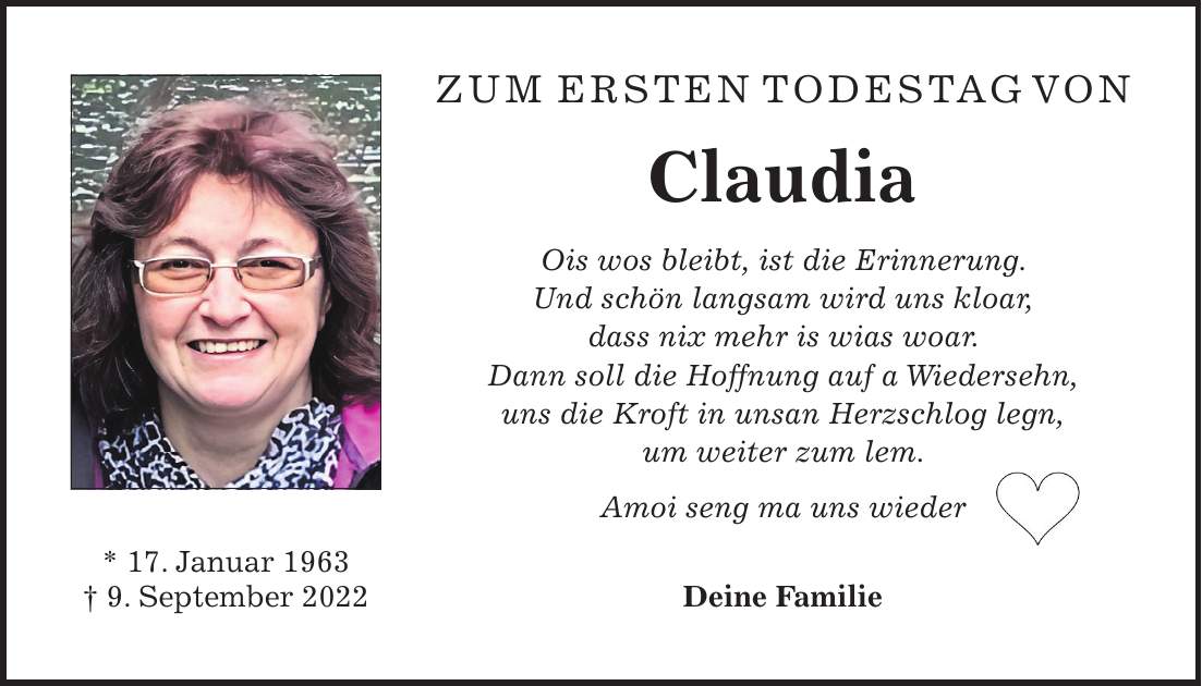 Zum ersten Todestag von Claudia Ois wos bleibt, ist die Erinnerung. Und schön langsam wird uns kloar, dass nix mehr is wias woar. Dann soll die Hoffnung auf a Wiedersehn, uns die Kroft in unsan Herzschlog legn, um weiter zum lem. Amoi seng ma uns wieder Deine Familie* 17. Januar 1963 + 9. September 2022