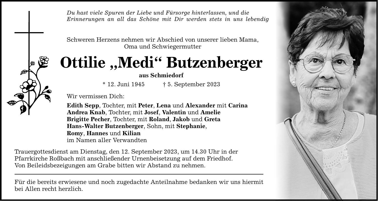 Du hast viele Spuren der Liebe und Fürsorge hinterlassen, und die Erinnerungen an all das Schöne mit Dir werden stets in uns lebendig sein. Schweren Herzens nehmen wir Abschied von unserer lieben Mama, Oma und Schwiegermutter Ottilie Medi Butzenberger aus Schmiedorf * 12. Juni 1945 5. September 2023 Wir vermissen Dich: Edith Sepp, Tochter, mit Peter, Lena und Alexander mit Carina Andrea Knab, Tochter, mit Josef, Valentin und Amelie Brigitte Pecher, Tochter, mit Roland, Jakob und Greta Hans-Walter Butzenberger, Sohn, mit Stephanie, Romy, Hannes und Kilian im Namen aller Verwandten Trauergottesdienst am Dienstag, den 12. September 2023, um 14.30 Uhr in der Pfarrkirche Roßbach mit anschließender Urnenbeisetzung auf dem Friedhof. Von Beileidsbezeigungen am Grabe bitten wir Abstand zu nehmen. Für die bereits erwiesene und noch zugedachte Anteilnahme bedanken wir uns hiermit bei Allen recht herzlich.