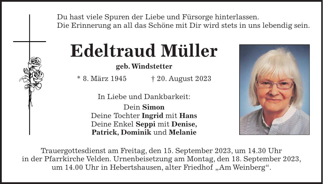 Du hast viele Spuren der Liebe und Fürsorge hinterlassen. Die Erinnerung an all das Schöne mit Dir wird stets in uns lebendig sein. Edeltraud Müller geb. Windstetter * 8. März 1945 + 20. August 2023 In Liebe und Dankbarkeit: Dein Simon Deine Tochter Ingrid mit Hans Deine Enkel Seppi mit Denise, Patrick, Dominik und Melanie Trauergottesdienst am Freitag, den 15. September 2023, um 14.30 Uhr in der Pfarrkirche Velden. Urnenbeisetzung am Montag, den 18. September 2023, um 14.00 Uhr in Hebertshausen, alter Friedhof 'Am Weinberg'.