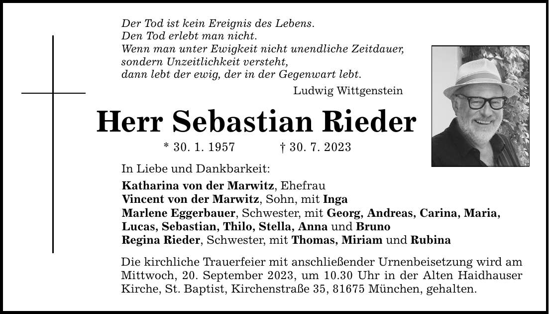 Der Tod ist kein Ereignis des Lebens. Den Tod erlebt man nicht. Wenn man unter Ewigkeit nicht unendliche Zeitdauer, sondern Unzeitlichkeit versteht, dann lebt der ewig, der in der Gegenwart lebt. Ludwig Wittgenstein Herr Sebastian Rieder * 30. 1. ***. 7. 2023 In Liebe und Dankbarkeit: Katharina von der Marwitz, Ehefrau Vincent von der Marwitz, Sohn, mit Inga Marlene Eggerbauer, Schwester, mit Georg, Andreas, Carina, Maria, Lucas, Sebastian, Thilo, Stella, Anna und Bruno Regina Rieder, Schwester, mit Thomas, Miriam und Rubina Die kirchliche Trauerfeier mit anschließender Urnenbeisetzung wird am Mittwoch, 20. September 2023, um 10.30 Uhr in der Alten Haidhauser Kirche, St. Baptist, Kirchenstraße 35, 81675 München, gehalten.