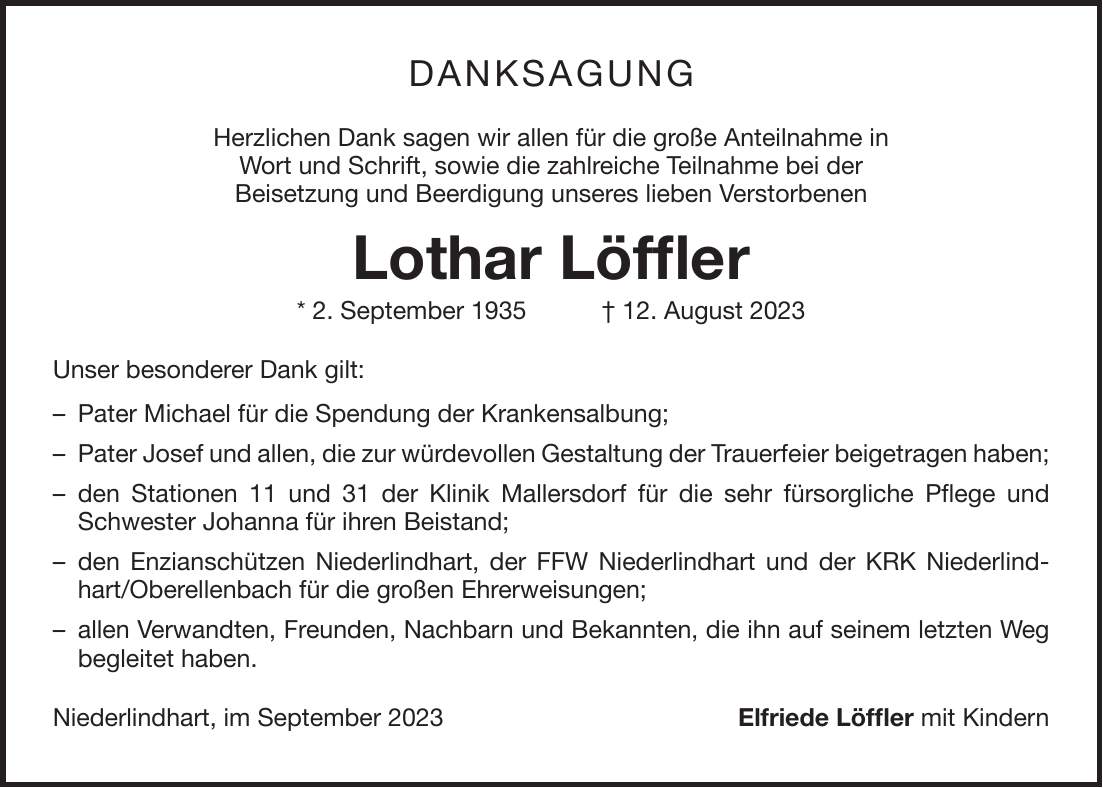 Danksagung Herzlichen Dank sagen wir allen für die große Anteilnahme in Wort und Schrift, sowie die zahlreiche Teilnahme bei der Beisetzung und Beerdigung unseres lieben Verstorbenen Lothar Löffler * 2. September 1935 + 12. August 2023 Unser besonderer Dank gilt: - Pater Michael für die Spendung der Krankensalbung; - Pater Josef und allen, die zur würdevollen Gestaltung der Trauerfeier beigetragen haben; - den Stationen 11 und 31 der Klinik Mallersdorf für die sehr fürsorgliche Pflege und Schwester Johanna für ihren Beistand; - den Enzianschützen Niederlindhart, der FFW Niederlindhart und der KRK Niederlindhart/Oberellenbach für die großen Ehrerweisungen; - allen Verwandten, Freunden, Nachbarn und Bekannten, die ihn auf seinem letzten Weg begleitet haben. Niederlindhart, im September 2023 Elfriede Löffler mit Kindern