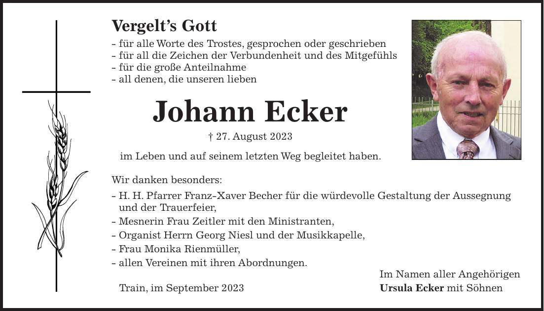 Vergelts Gott - für alle Worte des Trostes, gesprochen oder geschrieben - für all die Zeichen der Verbundenheit und des Mitgefühls - für die große Anteilnahme - all denen, die unseren lieben Johann Ecker + 27. August 2023 im Leben und auf seinem letzten Weg begleitet haben. Wir danken besonders: - H. H. Pfarrer Franz-Xaver Becher für die würdevolle Gestaltung der Aussegnung und der Trauerfeier, - Mesnerin Frau Zeitler mit den Ministranten, - Organist Herrn Georg Niesl und der Musikkapelle, - Frau Monika Rienmüller, - allen Vereinen mit ihren Abordnungen. Im Namen aller Angehörigen Train, im September 2023 Ursula Ecker mit Söhnen