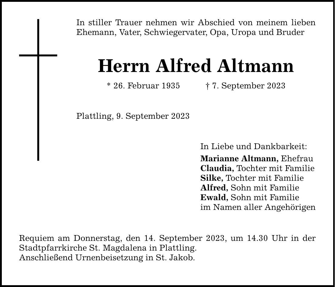 In stiller Trauer nehmen wir Abschied von meinem lieben Ehemann, Vater, Schwiegervater, Opa, Uropa und Bruder Herrn Alfred Altmann * 26. Februar 1935 7. September 2023 Plattling, 9. September 2023 Requiem am Donnerstag, den 14. September 2023, um 14.30 Uhr in der Stadtpfarrkirche St. Magdalena in Plattling. Anschließend Urnenbeisetzung in St. Jakob. In Liebe und Dankbarkeit: Marianne Altmann, Ehefrau Claudia, Tochter mit Familie Silke, Tochter mit Familie Alfred, Sohn mit Familie Ewald, Sohn mit Familie im Namen aller Angehörigen