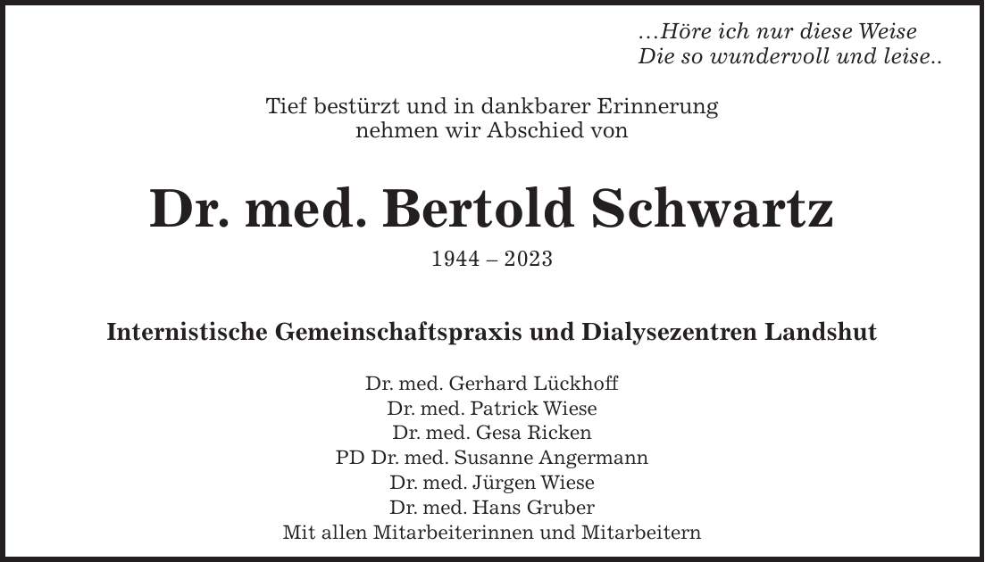 Höre ich nur diese Weise Die so wundervoll und leise.. Tief bestürzt und in dankbarer Erinnerung nehmen wir Abschied von Dr. med. Bertold Schwartz *** Internistische Gemeinschaftspraxis und Dialysezentren Landshut Dr. med. Gerhard Lückhoff Dr. med. Patrick Wiese Dr. med. Gesa Ricken PD Dr. med. Susanne Angermann Dr. med. Jürgen Wiese Dr. med. Hans Gruber Mit allen Mitarbeiterinnen und Mitarbeitern