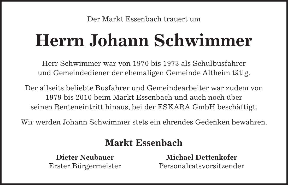 Der Markt Essenbach trauert um Herrn Georg Luginger Herr Luginger war von 1996 bis zuletzt Mitglied des Marktgemeinderates des Marktes Essenbach. Seit 2002 brachte er sich zudem aktiv als Mitglied des Verwaltungsrates des Kommunalunternehmens des Marktes Essenbach - KME ein. Ebenfalls seit 2002 gehörte der Verstorbene dem Kreistag des Landkreises Landshut an. Auf Grund seiner besonderen Verdienste um die Kommunale Selbstverwaltung und seines außerordentlichen ehrenamtlichen Engagements wurde Herrn Georg Luginger 2021 die Kommunale Dankurkunde verliehen. In all den Jahrzehnten seiner aktiven kommunalpolitischen Tätigkeit setzte er sich mit großem Sachverstand und Weitblick für eine erfolgreiche Entwicklung unserer Gemeinde ein. Der Markt Essenbach und all seine Bürgerinnen und Bürger werden ihm stets ein ehrendes Gedenken bewahren. Markt Essenbach Dieter Neubauer Erster BürgermeisterDer Markt Essenbach trauert um Herrn Johann Schwimmer Herr Schwimmer war von 1970 bis 1973 als Schulbusfahrer und Gemeindediener der ehemaligen Gemeinde Altheim tätig. Der allseits beliebte Busfahrer und Gemeindearbeiter war zudem von 1979 bis 2010 beim Markt Essenbach und auch noch über seinen Renteneintritt hinaus, bei der ESKARA GmbH beschäftigt. Wir werden Johann Schwimmer stets ein ehrendes Gedenken bewahren. Markt Essenbach Dieter Neubauer Erster BürgermeisterMichael Dettenkofer Personalratsvorsitzender