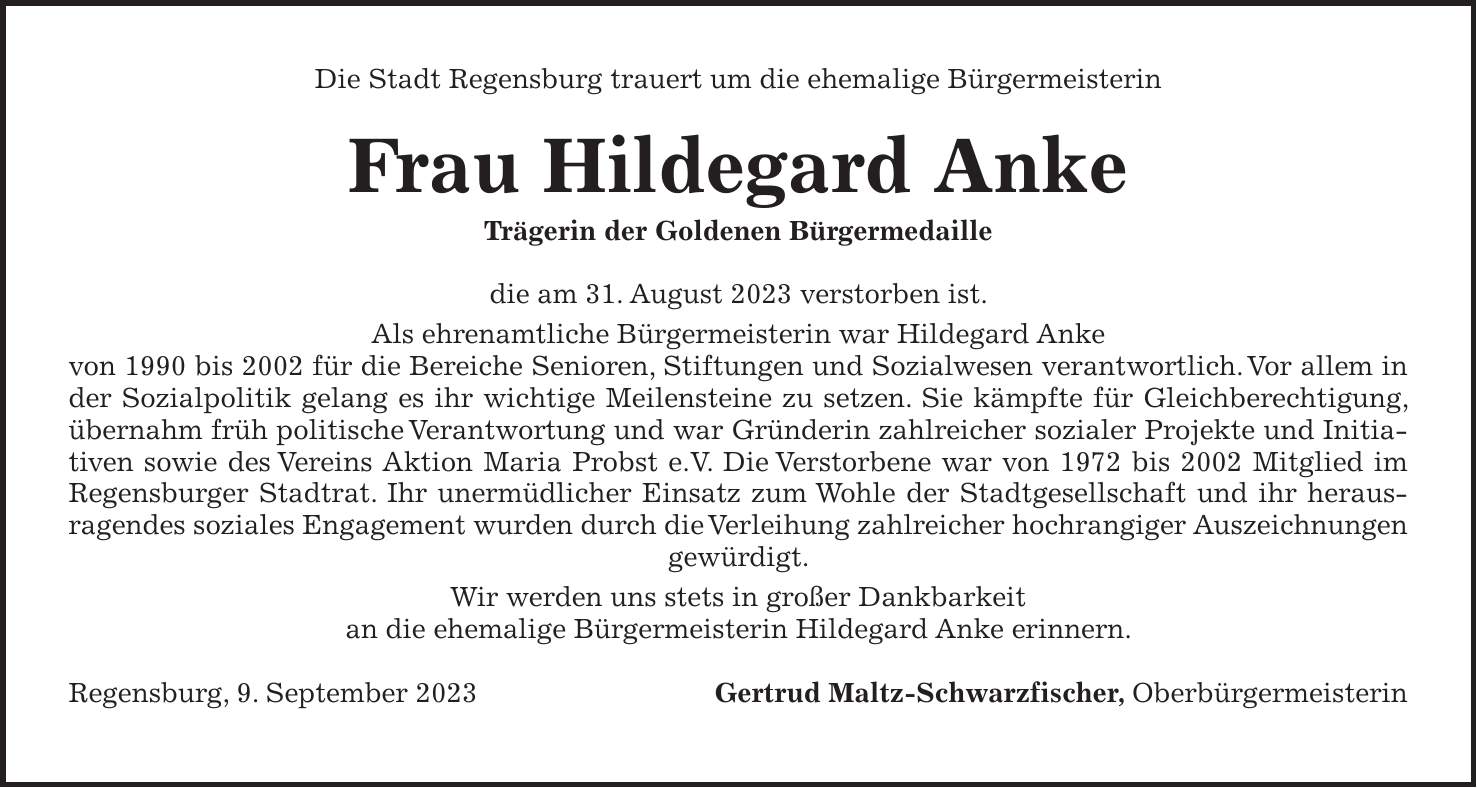 Die Stadt Regensburg trauert um die ehemalige Bürgermeisterin Frau Hildegard Anke Trägerin der Goldenen Bürgermedaille die am 31. August 2023 verstorben ist. Als ehrenamtliche Bürgermeisterin war Hildegard Anke von 1990 bis 2002 für die Bereiche Senioren, Stiftungen und Sozialwesen verantwortlich. Vor allem in der Sozialpolitik gelang es ihr wichtige Meilensteine zu setzen. Sie kämpfte für Gleichberechtigung, übernahm früh politische Verantwortung und war Gründerin zahlreicher sozialer Projekte und Initiativen sowie des Vereins Aktion Maria Probst e.V. Die Verstorbene war von 1972 bis 2002 Mitglied im Regensburger Stadtrat. Ihr unermüdlicher Einsatz zum Wohle der Stadtgesellschaft und ihr herausragendes soziales Engagement wurden durch die Verleihung zahlreicher hochrangiger Auszeichnungen gewürdigt. Wir werden uns stets in großer Dankbarkeit an die ehemalige Bürgermeisterin Hildegard Anke erinnern. Regensburg, 9. September 2023 Gertrud Maltz-Schwarzfischer, Oberbürgermeisterin