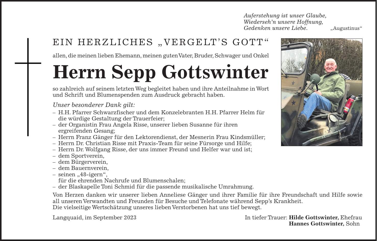 Auferstehung ist unser Glaube, Wiedersehn unsere Hoffnung, Gedenken unsere Liebe. 'Augustinus' Ein herzliches 'VERGELTS GOTT' allen, die meinen lieben Ehemann, meinen guten Vater, Bruder, Schwager und Onkel Herrn Sepp Gottswinter so zahlreich auf seinem letzten Weg begleitet haben und ihre Anteilnahme in Wort und Schrift und Blumenspenden zum Ausdruck gebracht haben. Unser besonderer Dank gilt: - H.H. Pfarrer Schwarzfischer und dem Konzelebranten H.H. Pfarrer Helm für die würdige Gestaltung der Trauerfeier; - der Organistin Frau Angela Risse, unserer lieben Susanne für ihren ergreifenden Gesang; - Herrn Franz Gänger für den Lektorendienst, der Mesnerin Frau Kindsmüller; - Herrn Dr. Christian Risse mit Praxis-Team für seine Fürsorge und Hilfe; - Herrn Dr. Wolfgang Risse, der uns immer Freund und Helfer war und ist; - dem Sportverein, - dem Bürgerverein, - dem Bauernverein, - seinen '48-igern', für die ehrenden Nachrufe und Blumenschalen; - der Blaskapelle Toni Schmid für die passende musikalische Umrahmung. Von Herzen danken wir unserer lieben Anneliese Gänger und ihrer Familie für ihre Freundschaft und Hilfe sowie all unseren Verwandten und Freunden für Besuche und Telefonate während Sepps Krankheit. Die vielseitige Wertschätzung unseres lieben Verstorbenen hat uns tief bewegt. Langquaid, im September 2023 In tiefer Trauer: Hilde Gottswinter, Ehefrau Hannes Gottswinter, Sohn