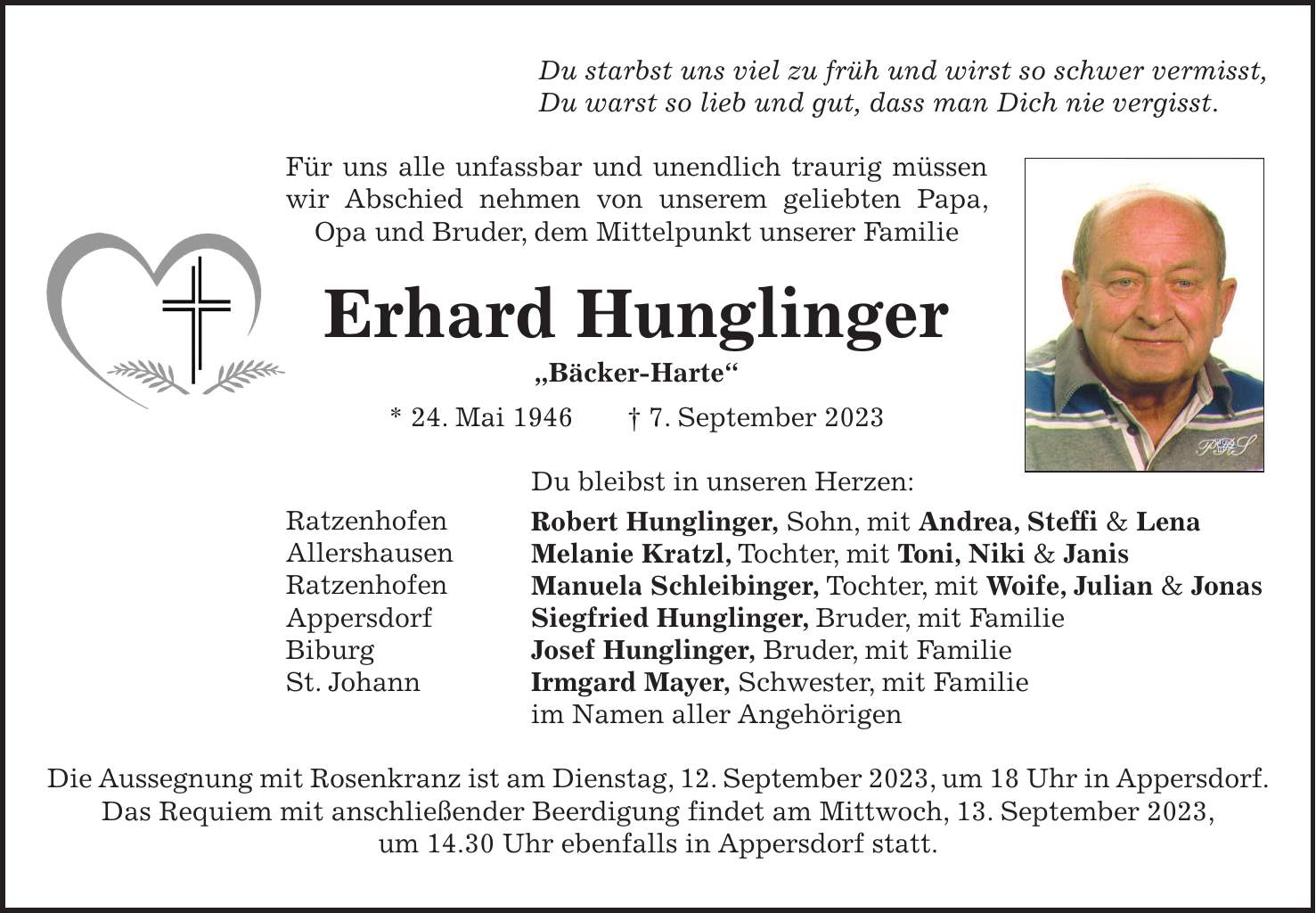Du starbst uns viel zu früh und wirst so schwer vermisst, Du warst so lieb und gut, dass man Dich nie vergisst. Für uns alle unfassbar und unendlich traurig müssen wir Abschied nehmen von unserem geliebten Papa, Opa und Bruder, dem Mittelpunkt unserer Familie Erhard Hunglinger 'Bäcker-Harte' * 24. Mai 1946 + 7. September 2023 Du bleibst in unseren Herzen: Robert Hunglinger, Sohn, mit Andrea, Steffi & Lena Melanie Kratzl, Tochter, mit Toni, Niki & Janis Manuela Schleibinger, Tochter, mit Woife, Julian & Jonas Siegfried Hunglinger, Bruder, mit Familie Josef Hunglinger, Bruder, mit Familie Irmgard Mayer, Schwester, mit Familie im Namen aller Angehörigen Die Aussegnung mit Rosenkranz ist am Dienstag, 12. September 2023, um 18 Uhr in Appersdorf. Das Requiem mit anschließender Beerdigung findet am Mittwoch, 13. September 2023, um 14.30 Uhr ebenfalls in Appersdorf statt.Ratzenhofen Allershausen Ratzenhofen Appersdorf Biburg St. Johann