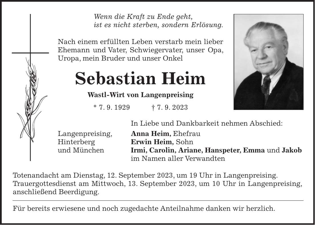 Wenn die Kraft zu Ende geht, ist es nicht sterben, sondern Erlösung. Nach einem erfüllten Leben verstarb mein lieber Ehemann und Vater, Schwiegervater, unser Opa, Uropa, mein Bruder und unser Onkel Sebastian Heim Wastl-Wirt von Langenpreising * 7. 9. 1929 + 7. 9. 2023 In Liebe und Dankbarkeit nehmen Abschied: Langenpreising, Anna Heim, Ehefrau Hinterberg Erwin Heim, Sohn und München Irmi, Carolin, Ariane, Hanspeter, Emma und Jakob im Namen aller Verwandten Totenandacht am Dienstag, 12. September 2023, um 19 Uhr in Langenpreising. Trauergottesdienst am Mittwoch, 13. September 2023, um 10 Uhr in Langenpreising, anschließend Beerdigung. Für bereits erwiesene und noch zugedachte Anteilnahme danken wir herzlich.