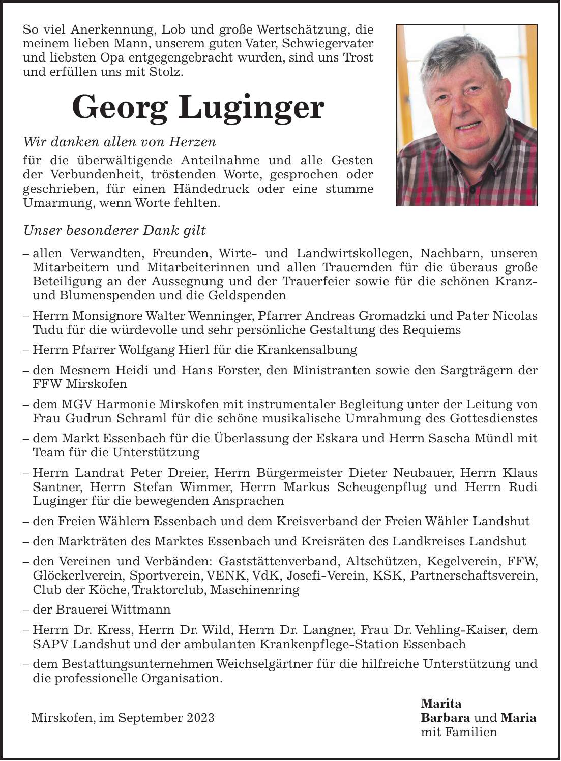 So viel Anerkennung, Lob und große Wertschätzung, die meinem lieben Mann, unserem guten Vater, Schwiegervater und liebsten Opa entgegengebracht wurden, sind uns Trost und erfüllen uns mit Stolz. Georg Luginger Wir danken allen von Herzen für die überwältigende Anteilnahme und alle Gesten der Verbundenheit, tröstenden Worte, gesprochen oder geschrieben, für einen Händedruck oder eine stumme Umarmung, wenn Worte fehlten. Unser besonderer Dank gilt - allen Verwandten, Freunden, Wirte- und Landwirtskollegen, Nachbarn, unseren Mitarbeitern und Mitarbeiterinnen und allen Trauernden für die überaus große Beteiligung an der Aussegnung und der Trauerfeier sowie für die schönen Kranz- und Blumenspenden und die Geldspenden - Herrn Monsignore Walter Wenninger, Pfarrer Andreas Gromadzki und Pater Nicolas Tudu für die würdevolle und sehr persönliche Gestaltung des Requiems - Herrn Pfarrer Wolfgang Hierl für die Krankensalbung - den Mesnern Heidi und Hans Forster, den Ministranten sowie den Sargträgern der FFW Mirskofen - dem MGV Harmonie Mirskofen mit instrumentaler Begleitung unter der Leitung von Frau Gudrun Schraml für die schöne musikalische Umrahmung des Gottesdienstes - dem Markt Essenbach für die Überlassung der Eskara und Herrn Sascha Mündl mit Team für die Unterstützung - Herrn Landrat Peter Dreier, Herrn Bürgermeister Dieter Neubauer, Herrn Klaus Santner, Herrn Stefan Wimmer, Herrn Markus Scheugenpflug und Herrn Rudi Luginger für die bewegenden Ansprachen - den Freien Wählern Essenbach und dem Kreisverband der Freien Wähler Landshut - den Markträten des Marktes Essenbach und Kreisräten des Landkreises Landshut - den Vereinen und Verbänden: Gaststättenverband, Altschützen, Kegelverein, FFW, Glöckerlverein, Sportverein, VENK, VdK, Josefi-Verein, KSK, Partnerschaftsverein, Club der Köche, Traktorclub, Maschinenring - der Brauerei Wittmann - Herrn Dr. Kress, Herrn Dr. Wild, Herrn Dr. Langner, Frau Dr. Vehling-Kaiser, dem SAPV Landshut und der ambulanten Krankenpflege-Station Essenbach - dem Bestattung