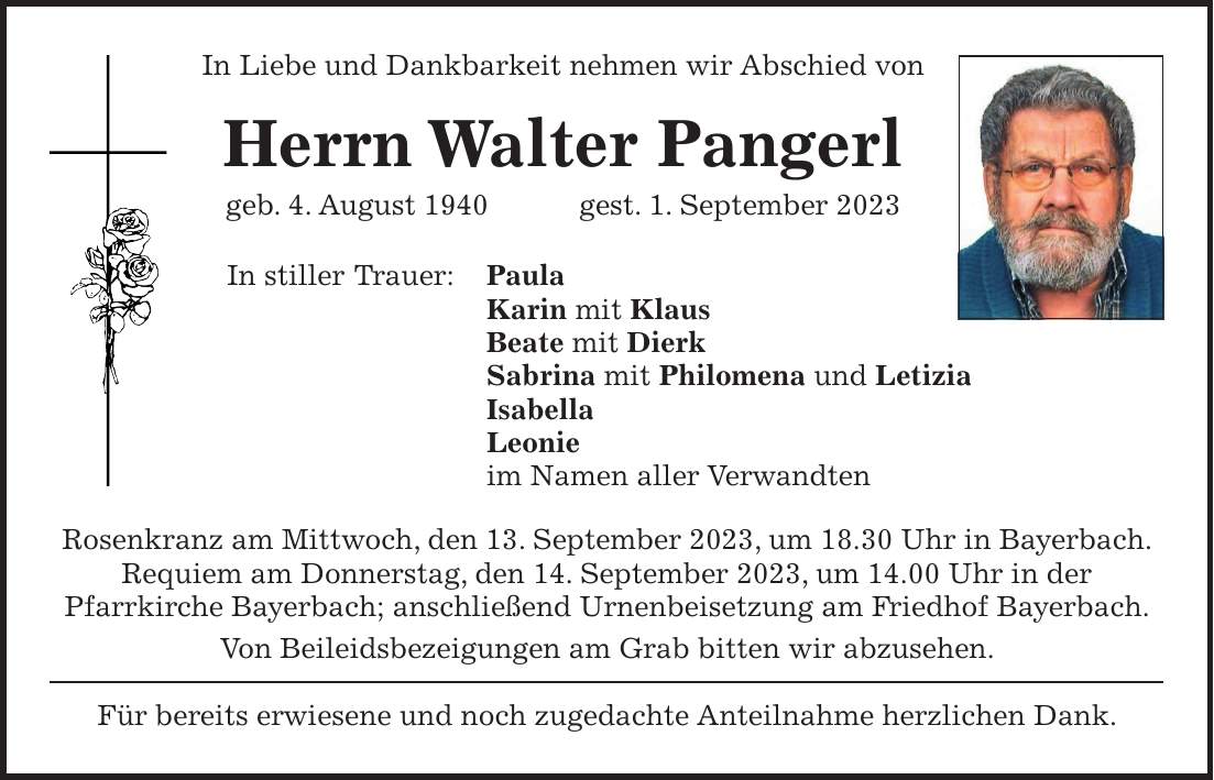 In Liebe und Dankbarkeit nehmen wir Abschied von Herrn Walter Pangerl geb. 4. August 1940 gest. 1. September 2023 In stiller Trauer: Paula Karin mit Klaus Beate mit Dierk Sabrina mit Philomena und Letizia Isabella Leonie im Namen aller Verwandten Rosenkranz am Mittwoch, den 13. September 2023, um 18.30 Uhr in Bayerbach. Requiem am Donnerstag, den 14. September 2023, um 14.00 Uhr in der Pfarrkirche Bayerbach; anschließend Urnenbeisetzung am Friedhof Bayerbach. Von Beileidsbezeigungen am Grab bitten wir abzusehen. Für bereits erwiesene und noch zugedachte Anteilnahme herzlichen Dank.