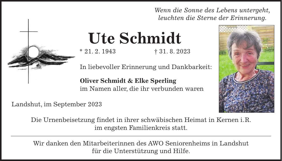 Wenn die Sonne des Lebens untergeht, leuchten die Sterne der Erinnerung. Ute Schmidt * 21. 2. 1943 + 31. 8. 2023 In liebevoller Erinnerung und Dankbarkeit: Oliver Schmidt & Elke Sperling im Namen aller, die ihr verbunden waren Landshut, im September 2023 Die Urnenbeisetzung findet in ihrer schwäbischen Heimat in Kernen i. R. im engsten Familienkreis statt. Wir danken den Mitarbeiterinnen des AWO Seniorenheims in Landshut für die Unterstützung und Hilfe.