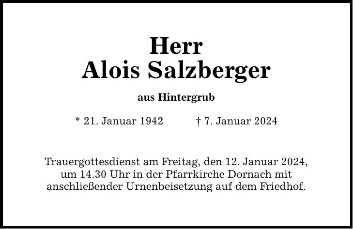 Herr Alois Salzberger aus Hintergrub * 21. Januar 1942 7. Januar 2024 Trauergottesdienst am Freitag, den 12. Januar 2024, um 14.30 Uhr in der Pfarrkirche Dornach mit anschließender Urnenbeisetzung auf dem Friedhof.