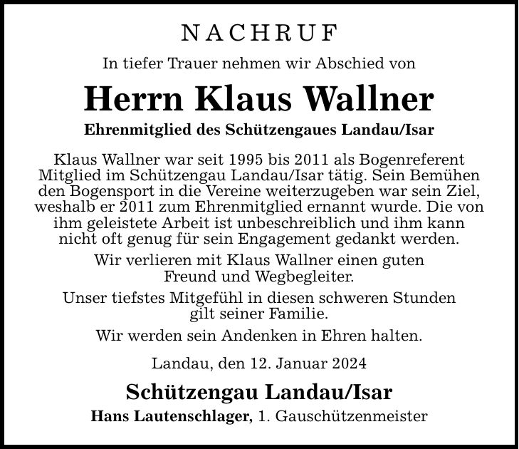 NACHRUFIn tiefer Trauer nehmen wir Abschied vonHerrn Klaus WallnerEhrenmitglied des Schützengaues Landau/IsarKlaus Wallner war seit 1995 bis 2011 als BogenreferentMitglied im Schützengau Landau/Isar tätig. Sein Bemühen den Bogensport in die Vereine weiterzugeben war sein Ziel,weshalb er 2011 zum Ehrenmitglied ernannt wurde. Die von ihm geleistete Arbeit ist unbeschreiblich und ihm kann nicht oft genug für sein Engagement gedankt werden.Wir verlieren mit Klaus Wallner einen gutenFreund und Wegbegleiter.Unser tiefstes Mitgefühl in diesen schweren Stundengilt seiner Familie.Wir werden sein Andenken in Ehren halten.Landau, den 12. Januar 2024Schützengau Landau/IsarHans Lautenschlager, 1. Gauschützenmeister