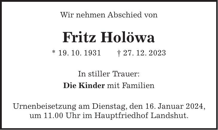 Wir nehmen Abschied von Fritz Holöwa * 19. 10. 1931 + 27. 12. 2023 In stiller Trauer: Die Kinder mit Familien Urnenbeisetzung am Dienstag, den 16. Januar 2024, um 11.00 Uhr im Hauptfriedhof Landshut.
