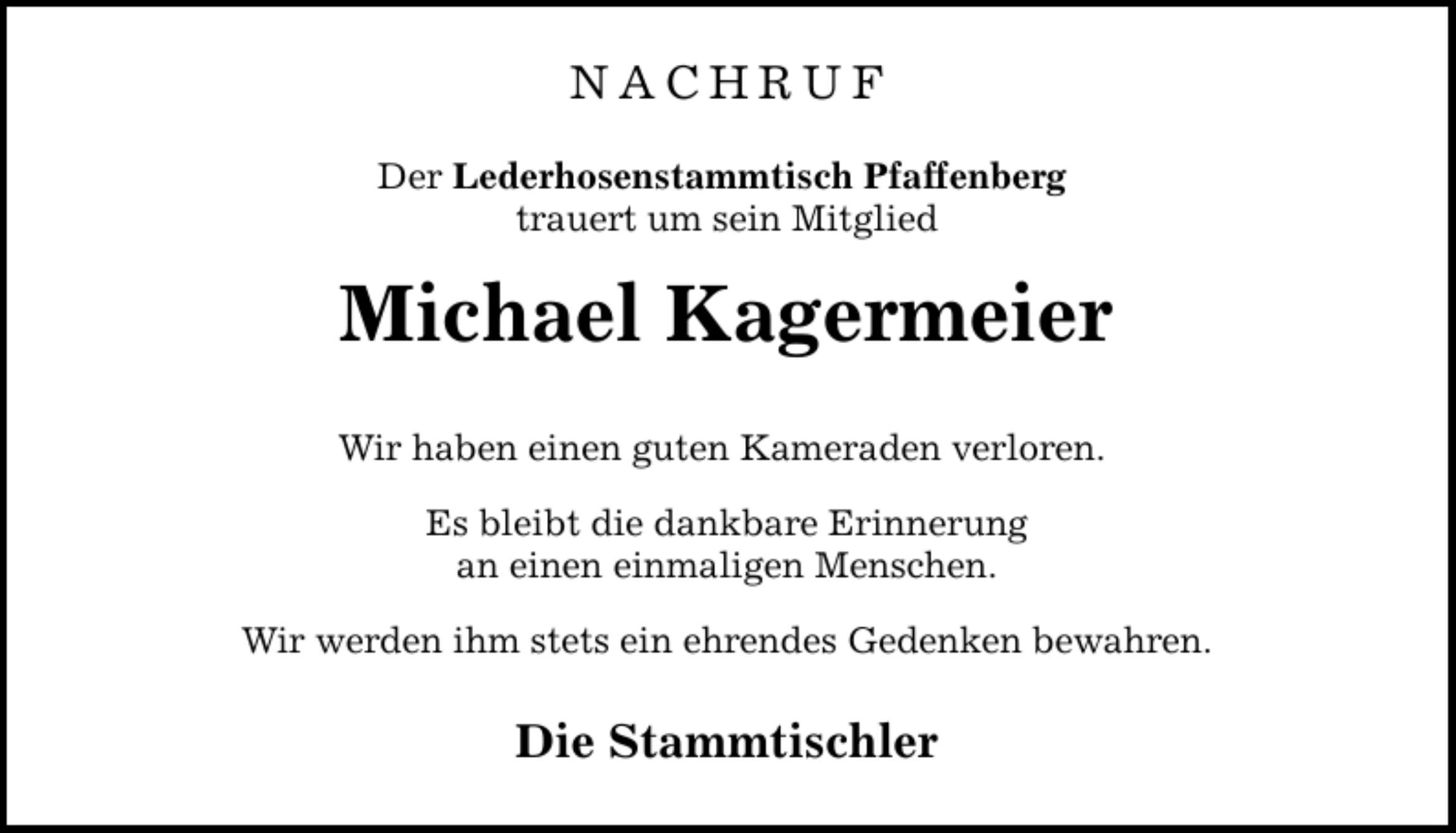 NACHRUF Der Lederhosenstammtisch Pfaffenberg trauert um sein Mitglied Michael Kagermeier Wir haben einen guten Kameraden verloren. Es bleibt die dankbare Erinnerung an einen einmaligen Menschen. Wir werden ihm stets ein ehrendes Gedenken bewahren. Die Stammtischler