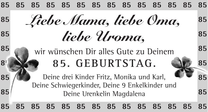 Liebe Mama, liebe Oma, liebe Uroma, wir wünschen Dir alles Gute zu Deinem 85. Geburtstag. Deine drei Kinder Fritz, Monika und Karl, Deine Schwiegerkinder, Deine 9 Enkelkinder und Deine Urenkelin Magdalena***