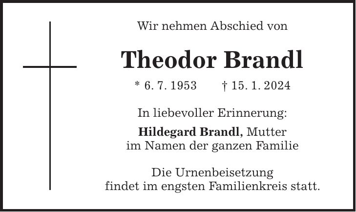 Wir nehmen Abschied von Theodor Brandl * 6. 7. 1953 + 15. 1. 2024 In liebevoller Erinnerung: Hildegard Brandl, Mutter im Namen der ganzen Familie Die Urnenbeisetzung findet im engsten Familienkreis statt.