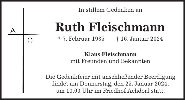 In stillem Gedenken an Ruth Fleischmann * 7. Februar 1935 + 16. Januar 2024 Klaus Fleischmann mit Freunden und Bekannten Die Gedenkfeier mit anschließender Beerdigung findet am Donnerstag, den 25. Januar 2024, um 10.00 Uhr im Friedhof Achdorf statt.