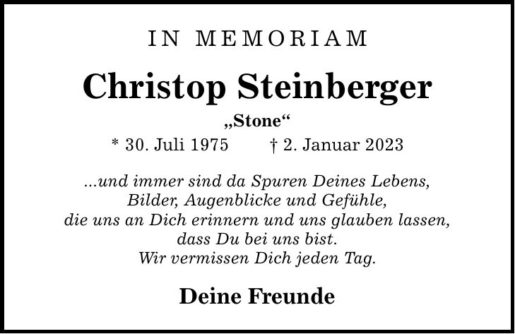 IN MEMORIAM Christop Steinberger Stone * 30. Juli 1975  2. Januar 2023 ...und immer sind da Spuren Deines Lebens, Bilder, Augenblicke und Gefühle, die uns an Dich erinnern und uns glauben lassen, dass Du bei uns bist. Wir vermissen Dich jeden Tag. Deine Freunde