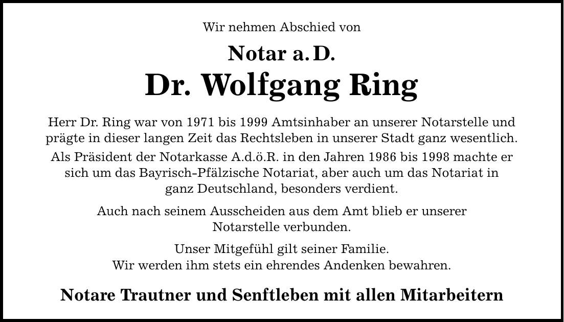Wir nehmen Abschied vonNotar a.D.Dr. Wolfgang RingHerr Dr. Ring war von 1971 bis 1999 Amtsinhaber an unserer Notarstelle undprägte in dieser langen Zeit das Rechtsleben in unserer Stadt ganz wesentlich.Als Präsident der Notarkasse A.d.ö.R. in den Jahren 1986 bis 1998 machte ersich um das Bayrisch-Pfälzische Notariat, aber auch um das Notariat inganz Deutschland, besonders verdient.Auch nach seinem Ausscheiden aus dem Amt blieb er unsererNotarstelle verbunden.Unser Mitgefühl gilt seiner Familie.Wir werden ihm stets ein ehrendes Andenken bewahren.Notare Trautner und Senftleben mit allen Mitarbeitern