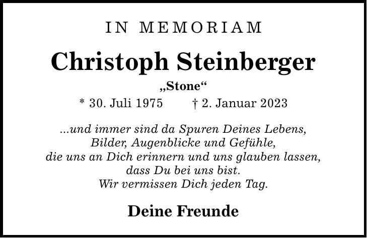 IN MEMORIAMChristoph SteinbergerStone* 30. Juli 1975  2. Januar 2023...und immer sind da Spuren Deines Lebens,Bilder, Augenblicke und Gefühle,die uns an Dich erinnern und uns glauben lassen,dass Du bei uns bist.Wir vermissen Dich jeden Tag.Deine Freunde