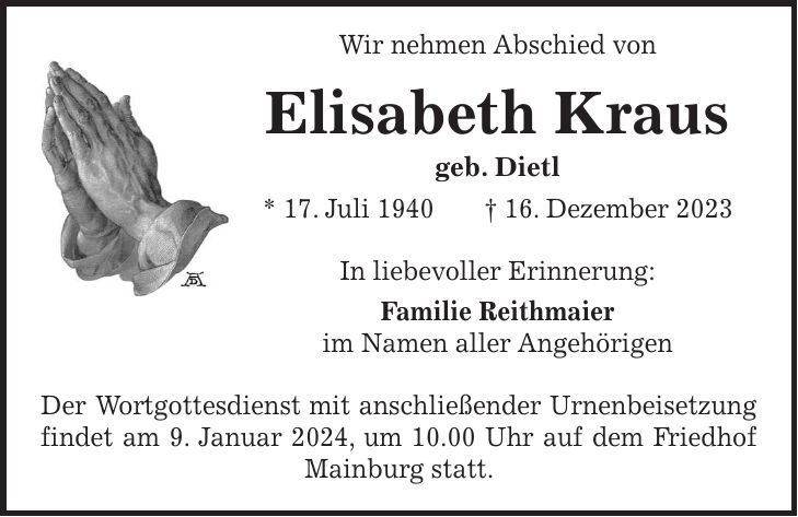 Wir nehmen Abschied von Elisabeth Kraus geb. Dietl * 17. Juli 1940 + 16. Dezember 2023 In liebevoller Erinnerung: Familie Reithmaier im Namen aller Angehörigen Der Wortgottesdienst mit anschließender Urnenbeisetzung findet am 9. Januar 2024, um 10.00 Uhr auf dem Friedhof Mainburg statt.