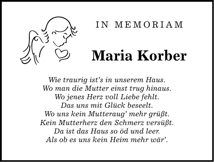 In Memoriam Maria Korber Wie traurig ists in unserem Haus. Wo man die Mutter einst trug hinaus. Wo jenes Herz voll Liebe fehlt. Das uns mit Glück beseelt. Wo uns kein Mutteraug mehr grüßt. Kein Mutterherz den Schmerz versüßt. Da ist das Haus so öd und leer. Als ob es uns kein Heim mehr wär.