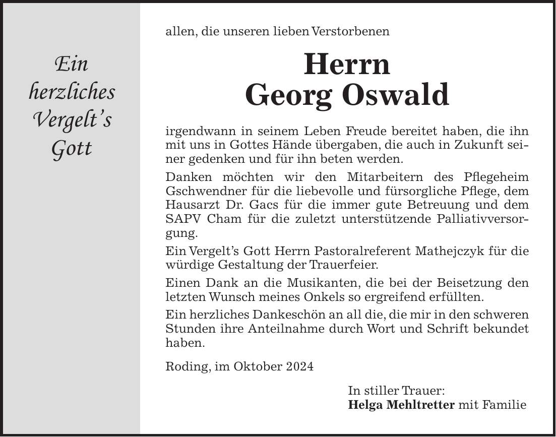 allen, die unseren lieben Verstorbenen Herrn Georg Oswald irgendwann in seinem Leben Freude bereitet haben, die ihn mit uns in Gottes Hände übergaben, die auch in Zukunft seiner gedenken und für ihn beten werden. Danken möchten wir den Mitarbeitern des Pflegeheim Gschwendner für die liebevolle und fürsorgliche Pflege, dem Hausarzt Dr. Gacs für die immer gute Betreuung und dem SAPV Cham für die zuletzt unterstützende Palliativversorgung. Ein Vergelts Gott Herrn Pastoralreferent Mathejczyk für die würdige Gestaltung der Trauerfeier. Einen Dank an die Musikanten, die bei der Beisetzung den letzten Wunsch meines Onkels so ergreifend erfüllten. Ein herzliches Dankeschön an all die, die mir in den schweren Stunden ihre Anteilnahme durch Wort und Schrift bekundet haben. Roding, im Oktober 2024 In stiller Trauer: Helga Mehltretter mit FamilieEin herzliches Vergelts Gott