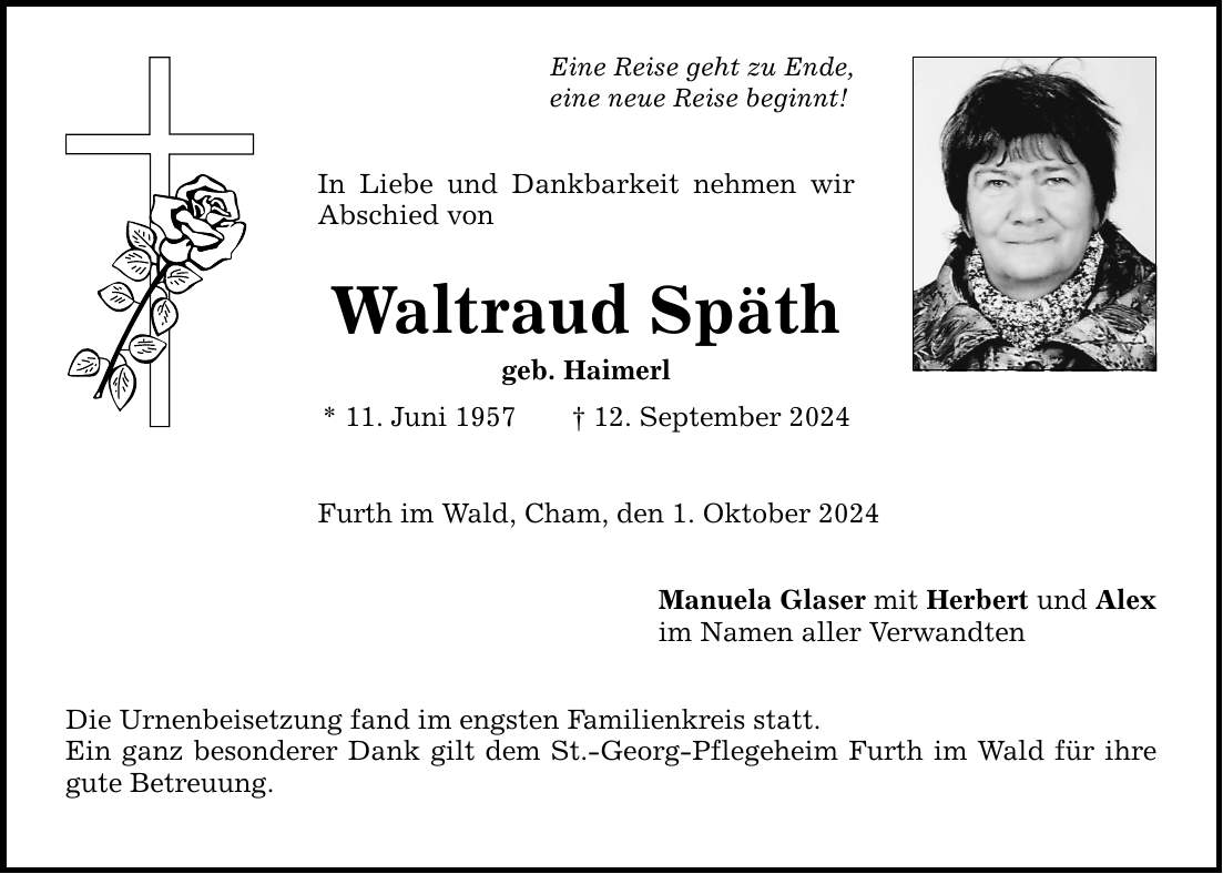 Eine Reise geht zu Ende, eine neue Reise beginnt! In Liebe und Dankbarkeit nehmen wir Abschied von Waltraud Späth geb. Haimerl * 11. Juni ***. September 2024 Furth im Wald, Cham, den 1. Oktober 2024 Die Urnenbeisetzung fand im engsten Familienkreis statt. Ein ganz besonderer Dank gilt dem St.-Georg-Pflegeheim Furth im Wald für ihre gute Betreuung. Manuela Glaser mit Herbert und Alex im Namen aller Verwandten