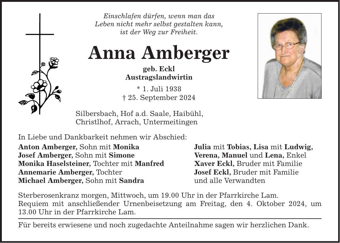 Einschlafen dürfen, wenn man das Leben nicht mehr selbst gestalten kann, ist der Weg zur Freiheit. Anna Amberger geb. Eckl Austragslandwirtin * 1. Juli ***. September 2024 Silbersbach, Hof a.d. Saale, Haibühl, Christlhof, Arrach, Untermeitingen In Liebe und Dankbarkeit nehmen wir Abschied: Anton Amberger, Sohn mit Monika Josef Amberger, Sohn mit Simone Monika Haselsteiner, Tochter mit Manfred Annemarie Amberger, Tochter Michael Amberger, Sohn mit Sandra Sterberosenkranz morgen, Mittwoch, um 19.00 Uhr in der Pfarrkirche Lam. Requiem mit anschließender Urnenbeisetzung am Freitag, den 4. Oktober 2024, um 13.00 Uhr in der Pfarrkirche Lam. Für bereits erwiesene und noch zugedachte Anteilnahme sagen wir herzlichen Dank. Julia mit Tobias, Lisa mit Ludwig, Verena, Manuel und Lena, Enkel Xaver Eckl, Bruder mit Familie Josef Eckl, Bruder mit Familie und alle Verwandten