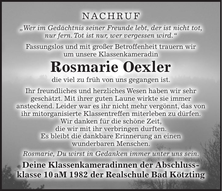 Nachruf 'Wer im Gedächtnis seiner Freunde lebt, der ist nicht tot, nur fern. Tot ist nur, wer vergessen wird.' Fassungslos und mit großer Betroffenheit trauern wir um unsere Klassenkameradin Rosmarie Oexler die viel zu früh von uns gegangen ist. Ihr freundliches und herzliches Wesen haben wir sehr geschätzt. Mit ihrer guten Laune wirkte sie immer ansteckend. Leider war es ihr nicht mehr vergönnt, das von ihr mitorganisierte Klassentreffen miterleben zu dürfen. Wir danken für die schöne Zeit, die wir mit ihr verbringen durften. Es bleibt die dankbare Erinnerung an einen wunderbaren Menschen. Rosmarie, Du wirst in Gedanken immer unter uns sein. Deine Klassenkameradinnen der Abschluss- klasse 10 aM 1982 der Realschule Bad Kötzting