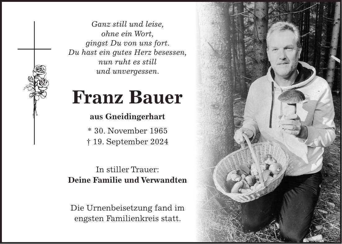 Ganz still und leise, ohne ein Wort, gingst Du von uns fort. Du hast ein gutes Herz besessen, nun ruht es still und unvergessen. Franz Bauer aus Gneidingerhart * 30. November 1965 + 19. September 2024 In stiller Trauer: Deine Familie und Verwandten Die Urnenbeisetzung fand im engsten Familienkreis statt.