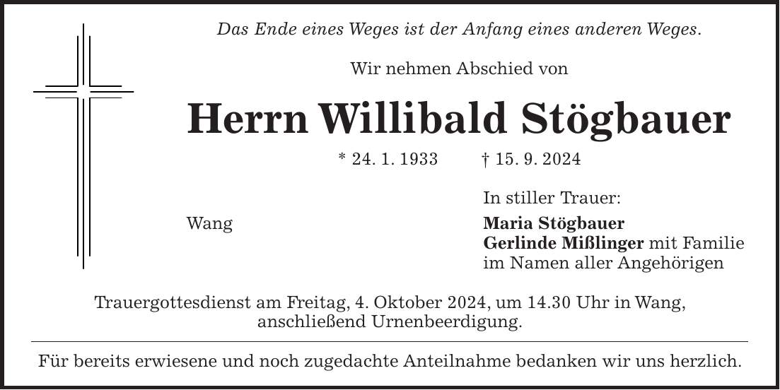 Das Ende eines Weges ist der Anfang eines anderen Weges. Wir nehmen Abschied von Herrn Willibald Stögbauer * 24. 1. 1933 + 15. 9. 2024 In stiller Trauer: Wang Maria Stögbauer Gerlinde Mißlinger mit Familie im Namen aller Angehörigen Trauergottesdienst am Freitag, 4. Oktober 2024, um 14.30 Uhr in Wang, anschließend Urnenbeerdigung. Für bereits erwiesene und noch zugedachte Anteilnahme bedanken wir uns herzlich.