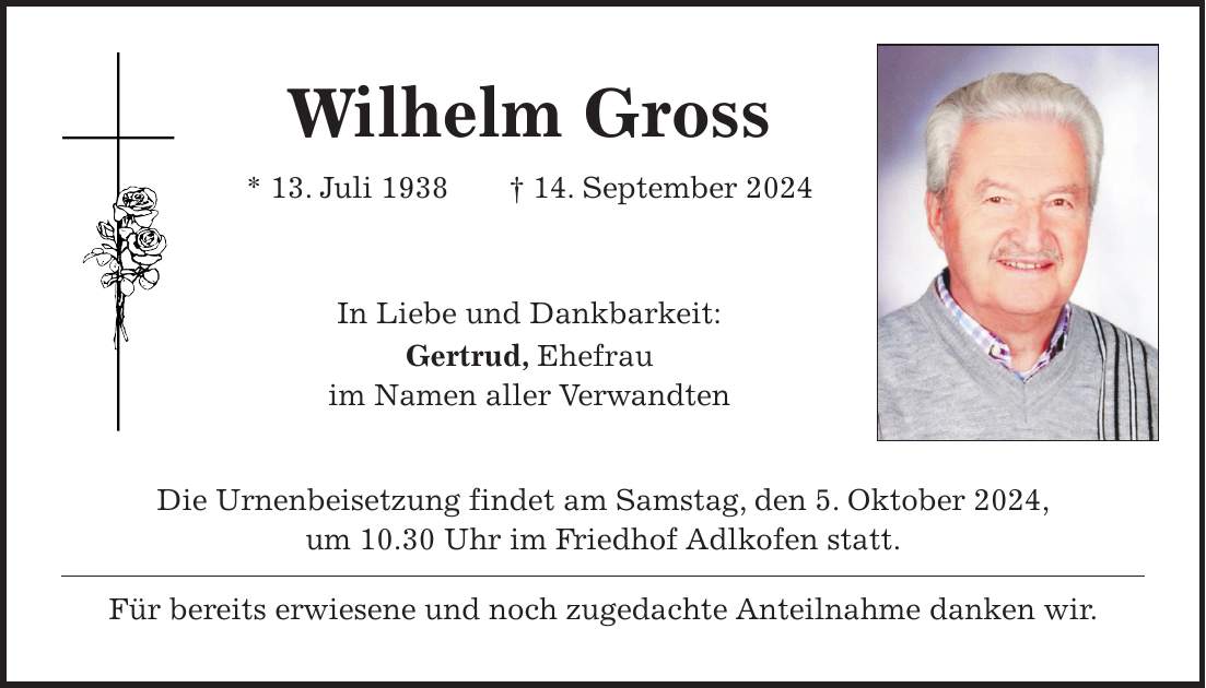 Wilhelm Gross * 13. Juli 1938 + 14. September 2024 In Liebe und Dankbarkeit: Gertrud, Ehefrau im Namen aller Verwandten Die Urnenbeisetzung findet am Samstag, den 5. Oktober 2024, um 10.30 Uhr im Friedhof Adlkofen statt. Für bereits erwiesene und noch zugedachte Anteilnahme danken wir.