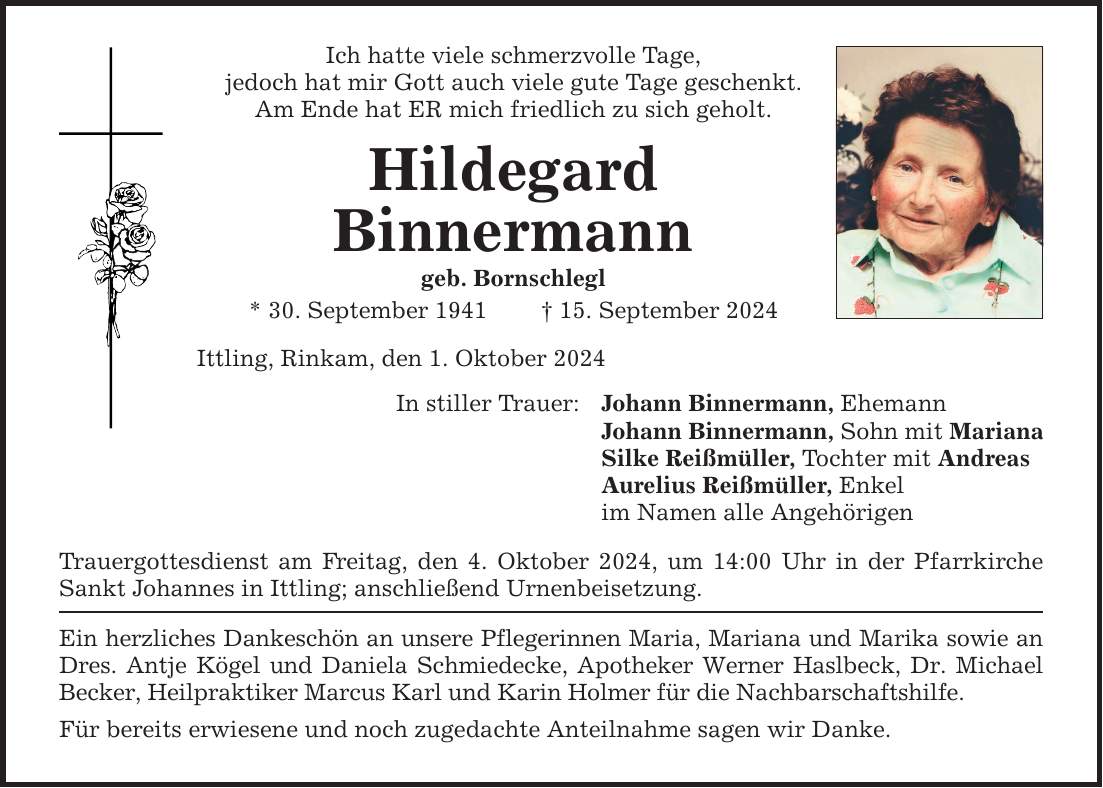 Ich hatte viele schmerzvolle Tage, jedoch hat mir Gott auch viele gute Tage geschenkt. Am Ende hat ER mich friedlich zu sich geholt. Hildegard Binnermann geb. Bornschlegl * 30. September ***. September 2024 Ittling, Rinkam, den 1. Oktober 2024 In stiller Trauer: Johann Binnermann, Ehemann Johann Binnermann, Sohn mit Mariana Silke Reißmüller, Tochter mit Andreas Aurelius Reißmüller, Enkel im Namen alle Angehörigen Trauergottesdienst am Freitag, den 4. Oktober 2024, um 14:00 Uhr in der Pfarrkirche Sankt Johannes in Ittling; anschließend Urnenbeisetzung. Ein herzliches Dankeschön an unsere Pflegerinnen Maria, Mariana und Marika sowie an Dres. Antje Kögel und Daniela Schmiedecke, Apotheker Werner Haslbeck, Dr. Michael Becker, Heilpraktiker Marcus Karl und Karin Holmer für die Nachbarschaftshilfe. Für bereits erwiesene und noch zugedachte Anteilnahme sagen wir Danke.