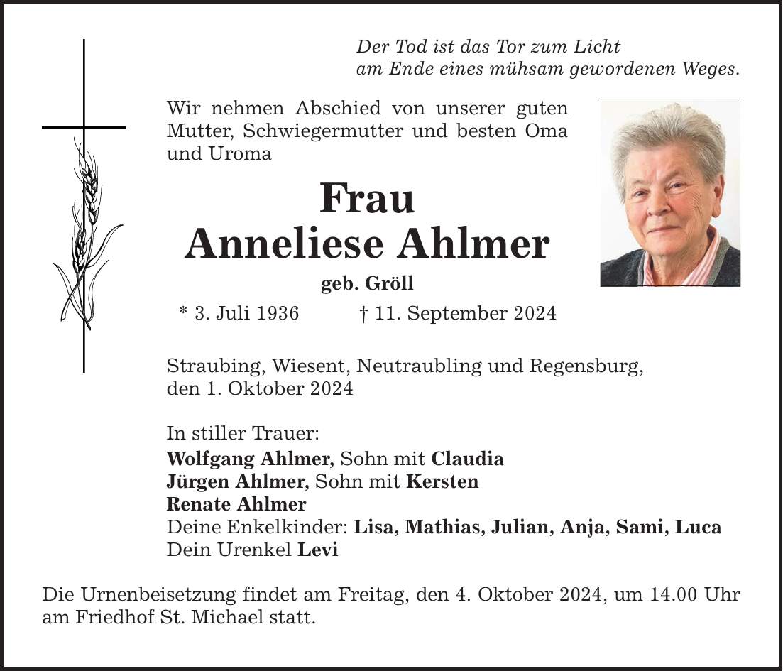 Der Tod ist das Tor zum Licht am Ende eines mühsam gewordenen Weges. Wir nehmen Abschied von unserer guten Mutter, Schwiegermutter und besten Oma und Uroma Frau Anneliese Ahlmer geb. Gröll * 3. Juli ***. September 2024 Straubing, Wiesent, Neutraubling und Regensburg, den 1. Oktober 2024 In stiller Trauer: Wolfgang Ahlmer, Sohn mit Claudia Jürgen Ahlmer, Sohn mit Kersten Renate Ahlmer Deine Enkelkinder: Lisa, Mathias, Julian, Anja, Sami, Luca Dein Urenkel Levi Die Urnenbeisetzung findet am Freitag, den 4. Oktober 2024, um 14.00 Uhr am Friedhof St. Michael statt.