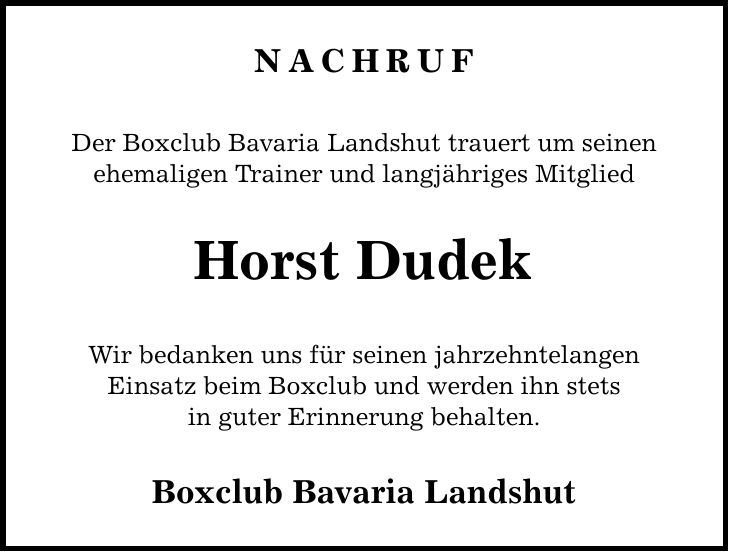 NACHRUF Der Boxclub Bavaria Landshut trauert um seinen ehemaligen Trainer und langjähriges Mitglied Horst Dudek Wir bedanken uns für seinen jahrzehntelangen Einsatz beim Boxclub und werden ihn stets in guter Erinnerung behalten. Boxclub Bavaria Landshut