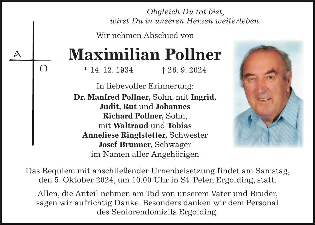 Obgleich Du tot bist, wirst Du in unseren Herzen weiterleben. Wir nehmen Abschied von Maximilian Pollner * 14. 12. 1934 + 26. 9. 2024 In liebevoller Erinnerung: Dr. Manfred Pollner, Sohn, mit Ingrid, Judit, Rut und Johannes Richard Pollner, Sohn, mit Waltraud und Tobias Anneliese Ringlstetter, Schwester Josef Brunner, Schwager im Namen aller Angehörigen Das Requiem mit anschließender Urnenbeisetzung findet am Samstag, den 5. Oktober 2024, um 10.00 Uhr in St. Peter, Ergolding, statt. Allen, die Anteil nehmen am Tod von unserem Vater und Bruder, sagen wir aufrichtig Danke. Besonders danken wir dem Personal des Seniorendomizils Ergolding.