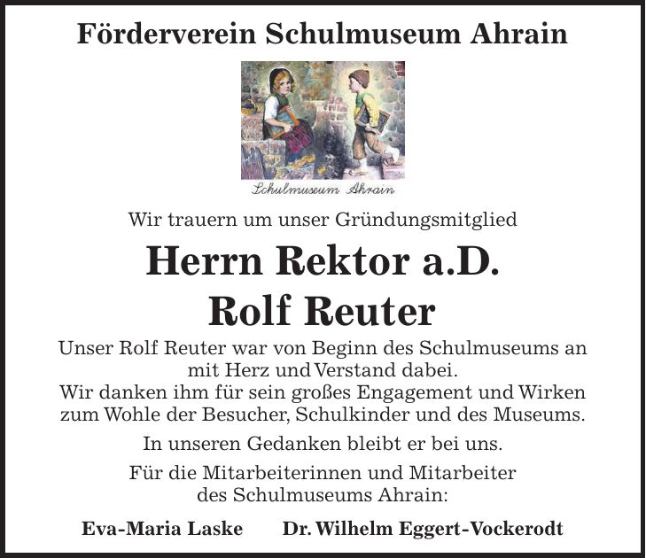 Förderverein Schulmuseum Ahrain Wir trauern um unser Gründungsmitglied Herrn Rektor a.D. Rolf Reuter Unser Rolf Reuter war von Beginn des Schulmuseums an mit Herz und Verstand dabei. Wir danken ihm für sein großes Engagement und Wirken zum Wohle der Besucher, Schulkinder und des Museums. In unseren Gedanken bleibt er bei uns. Für die Mitarbeiterinnen und Mitarbeiter des Schulmuseums Ahrain: Eva-Maria Laske Dr. Wilhelm Eggert-Vockerodt