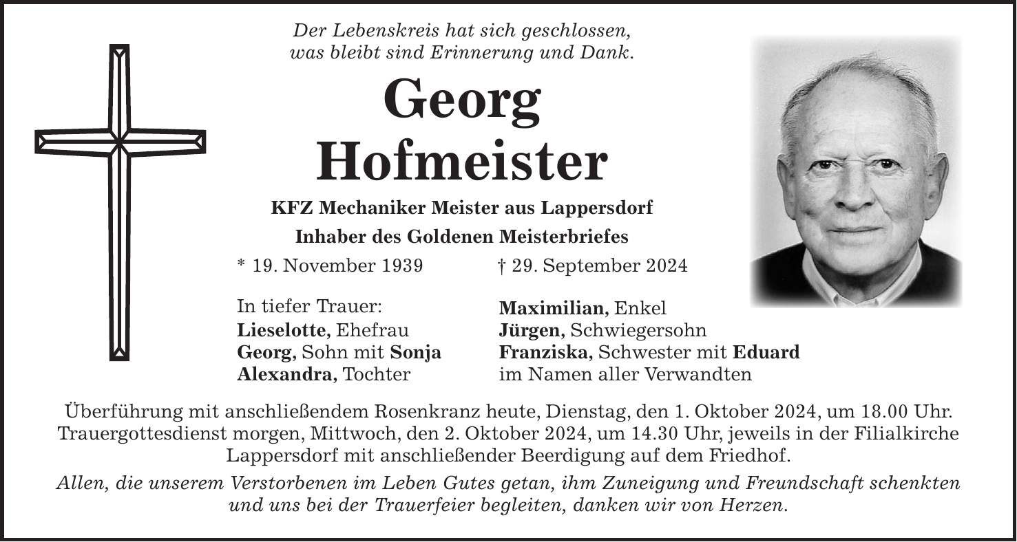 Der Lebenskreis hat sich geschlossen, was bleibt sind Erinnerung und Dank. Georg Hofmeister KFZ Mechaniker Meister aus Lappersdorf Inhaber des Goldenen Meisterbriefes * 19. November 1939 + 29. September 2024 In tiefer Trauer: Maximilian, Enkel Lieselotte, Ehefrau Jürgen, Schwiegersohn Georg, Sohn mit Sonja Franziska, Schwester mit Eduard Alexandra, Tochter im Namen aller Verwandten Überführung mit anschließendem Rosenkranz heute, Dienstag, den 1. Oktober 2024, um 18.00 Uhr. Trauergottesdienst morgen, Mittwoch, den 2. Oktober 2024, um 14.30 Uhr, jeweils in der Filialkirche Lappersdorf mit anschließender Beerdigung auf dem Friedhof. Allen, die unserem Verstorbenen im Leben Gutes getan, ihm Zuneigung und Freundschaft schenkten und uns bei der Trauerfeier begleiten, danken wir von Herzen.