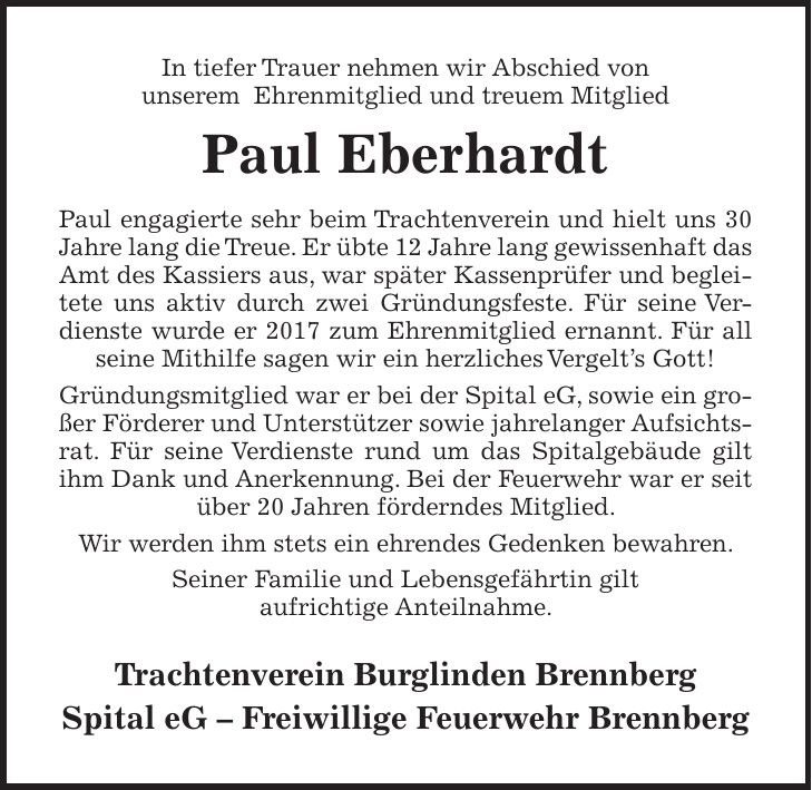 In tiefer Trauer nehmen wir Abschied von unserem Ehrenmitglied und treuem Mitglied Paul Eberhardt Paul engagierte sehr beim Trachtenverein und hielt uns 30 Jahre lang die Treue. Er übte 12 Jahre lang gewissenhaft das Amt des Kassiers aus, war später Kassenprüfer und begleitete uns aktiv durch zwei Gründungsfeste. Für seine Verdienste wurde er 2017 zum Ehrenmitglied ernannt. Für all seine Mithilfe sagen wir ein herzliches Vergelts Gott! Gründungsmitglied war er bei der Spital eG, sowie ein großer Förderer und Unterstützer sowie jahrelanger Aufsichtsrat. Für seine Verdienste rund um das Spitalgebäude gilt ihm Dank und Anerkennung. Bei der Feuerwehr war er seit über 20 Jahren förderndes Mitglied. Wir werden ihm stets ein ehrendes Gedenken bewahren. Seiner Familie und Lebensgefährtin gilt aufrichtige Anteilnahme. Trachtenverein Burglinden Brennberg Spital eG - Freiwillige Feuerwehr Brennberg