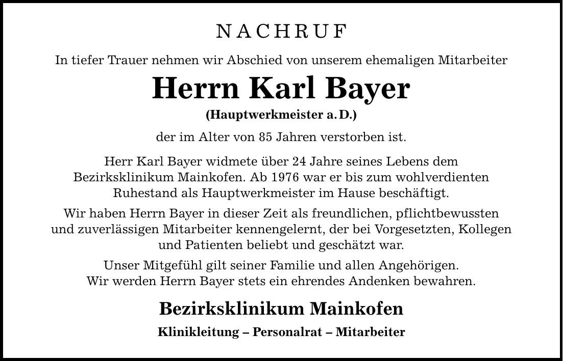 NACHRUF In tiefer Trauer nehmen wir Abschied von unserem ehemaligen Mitarbeiter Herrn Karl Bayer (Hauptwerkmeister a. D.) der im Alter von 85 Jahren verstorben ist. Herr Karl Bayer widmete über 24 Jahre seines Lebens dem Bezirksklinikum Mainkofen. Ab 1976 war er bis zum wohlverdienten Ruhestand als Hauptwerkmeister im Hause beschäftigt. Wir haben Herrn Bayer in dieser Zeit als freundlichen, pflichtbewussten und zuverlässigen Mitarbeiter kennengelernt, der bei Vorgesetzten, Kollegen und Patienten beliebt und geschätzt war. Unser Mitgefühl gilt seiner Familie und allen Angehörigen. Wir werden Herrn Bayer stets ein ehrendes Andenken bewahren. Bezirksklinikum Mainkofen Klinikleitung - Personalrat - Mitarbeiter