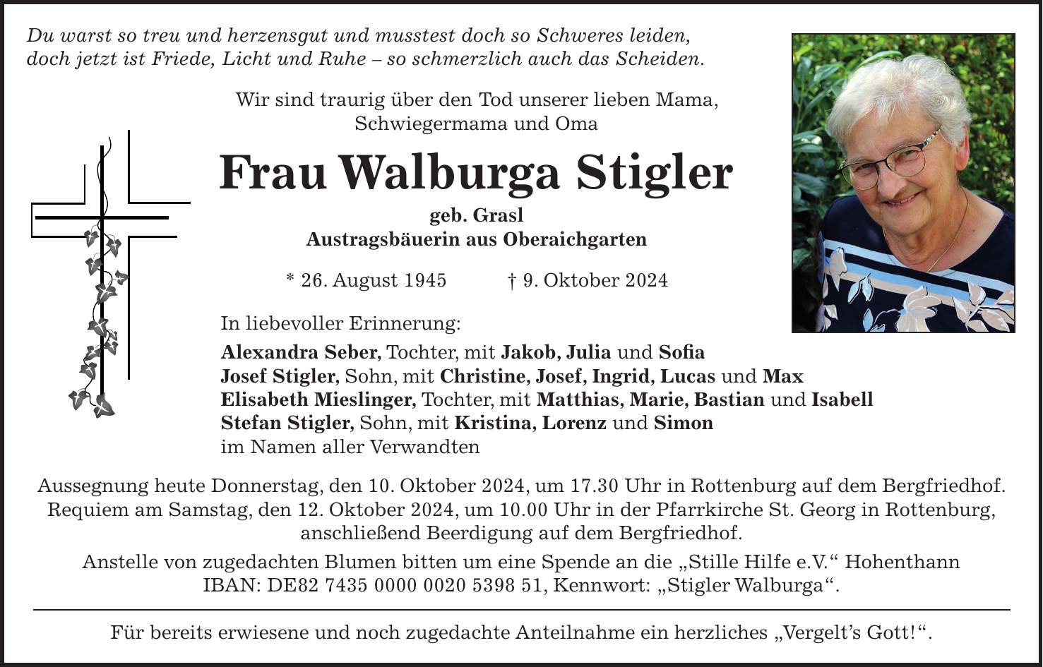 Du warst so treu und herzensgut und musstest doch so Schweres leiden, doch jetzt ist Friede, Licht und Ruhe - so schmerzlich auch das Scheiden. Wir sind traurig über den Tod unserer lieben Mama, Schwiegermama und Oma Frau Walburga Stigler geb. Grasl Austragsbäuerin aus Oberaichgarten * 26. August 1945 + 9. Oktober 2024 In liebevoller Erinnerung: Alexandra Seber, Tochter, mit Jakob, Julia und Sofia Josef Stigler, Sohn, mit Christine, Josef, Ingrid, Lucas und Max Elisabeth Mieslinger, Tochter, mit Matthias, Marie, Bastian und Isabell Stefan Stigler, Sohn, mit Kristina, Lorenz und Simon im Namen aller Verwandten Aussegnung heute Donnerstag, den 10. Oktober 2024, um 17.30 Uhr in Rottenburg auf dem Bergfriedhof. Requiem am Samstag, den 12. Oktober 2024, um 10.00 Uhr in der Pfarrkirche St. Georg in Rottenburg, anschließend Beerdigung auf dem Bergfriedhof. Anstelle von zugedachten Blumen bitten um eine Spende an die 'Stille Hilfe e.V.' Hohenthann IBAN: DE***, Kennwort: 'Stigler Walburga'. Für bereits erwiesene und noch zugedachte Anteilnahme ein herzliches 'Vergelt's Gott!'.