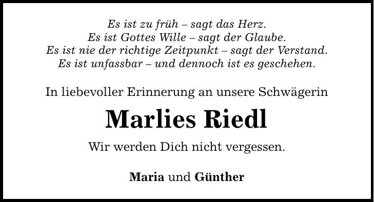 Es ist zu früh - sagt das Herz. Es ist Gottes Wille - sagt der Glaube. Es ist nie der richtige Zeitpunkt - sagt der Verstand. Es ist unfassbar - und dennoch ist es geschehen. In liebevoller Erinnerung an unsere Schwägerin Marlies Riedl Wir werden Dich nicht vergessen. Maria und Günther