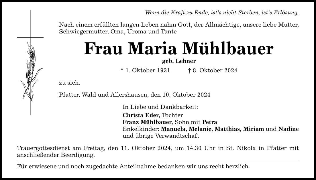 Wenn die Kraft zu Ende, ist's nicht Sterben, ist's Erlösung. Nach einem erfüllten langen Leben nahm Gott, der Allmächtige, unsere liebe Mutter, Schwiegermutter, Oma, Uroma und Tante Frau Maria Mühlbauer geb. Lehner * 1. Oktober 1931 _ 8. Oktober 2024 zu sich. Pfatter, Wald und Allershausen, den 10. Oktober 2024 In Liebe und Dankbarkeit: Christa Eder, Tochter Franz Mühlbauer, Sohn mit Petra Enkelkinder: Manuela, Melanie, Matthias, Miriam und Nadine und übrige Verwandtschaft Trauergottesdienst am Freitag, den 11. Oktober 2024, um 14.30 Uhr in St. Nikola in Pfatter mit ­anschließender Beerdigung. Für erwiesene und noch zugedachte Anteilnahme bedanken wir uns recht herzlich.