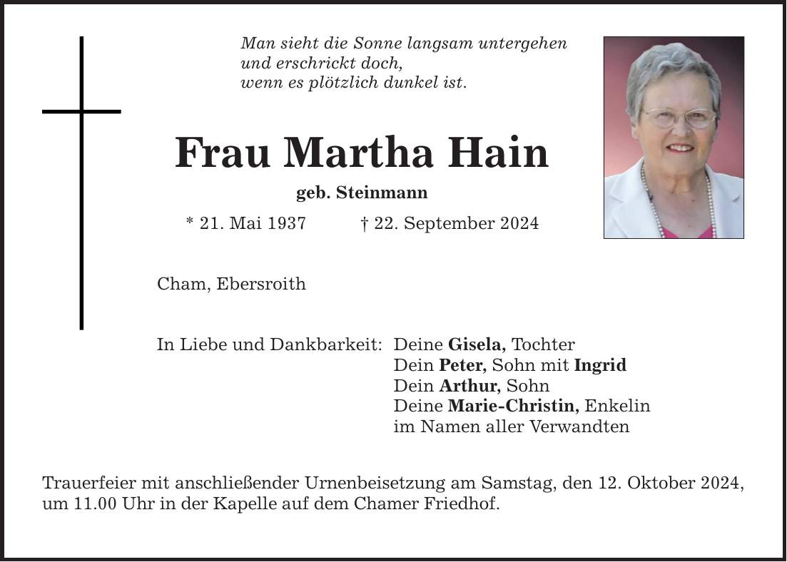 Man sieht die Sonne langsam untergehen und erschrickt doch, wenn es plötzlich dunkel ist. Frau Martha Hain geb. Steinmann * 21. Mai 1937 _ 22. September 2024 Cham, Ebersroith In Liebe und Dankbarkeit: Trauerfeier mit anschließender Urnenbeisetzung am Samstag, den 12. Oktober 2024, um 11.00 Uhr in der Kapelle auf dem Chamer Friedhof. Deine Gisela, Tochter Dein Peter, Sohn mit Ingrid Dein Arthur, Sohn Deine Marie-Christin, Enkelin im Namen aller Verwandten